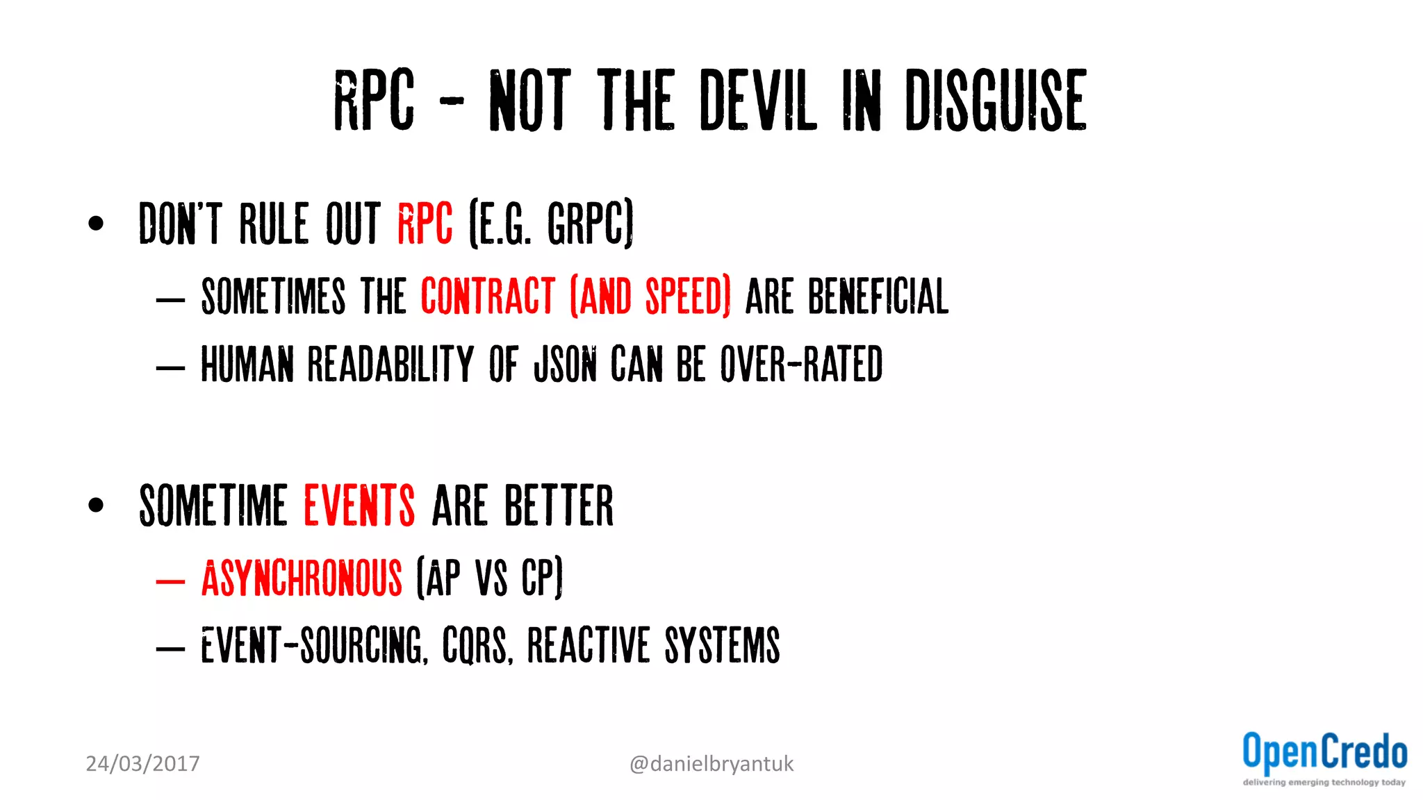 Rpc - not the devil in disguise
• Don'T rule out RPC (e.g. grpc)
– Sometimes the contract (and speed) are beneficial
– Human readability of JSON can be over-rated
• Sometime events are better
– Asynchronous (AP vs CP)
– Event-sourcing, cqrs, reactive systems
24/03/2017 @danielbryantuk
 