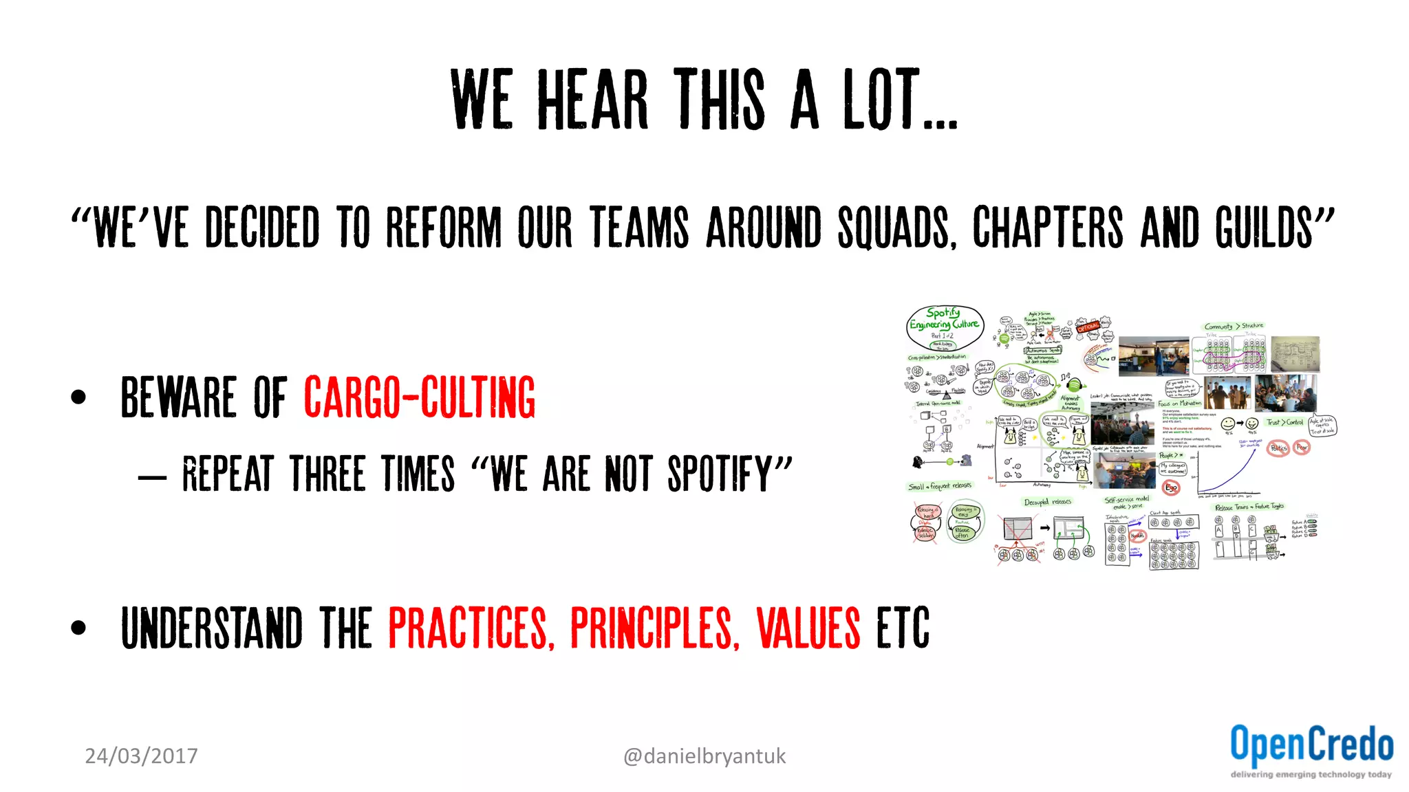 We hear this a lot...
“We’ve decided to reform our teams around squads, chapters and guilds”
• Beware of cargo-culting
– Repeat three times “We are not spotify”
• Understand the practices, principles, values etc
24/03/2017 @danielbryantuk
 