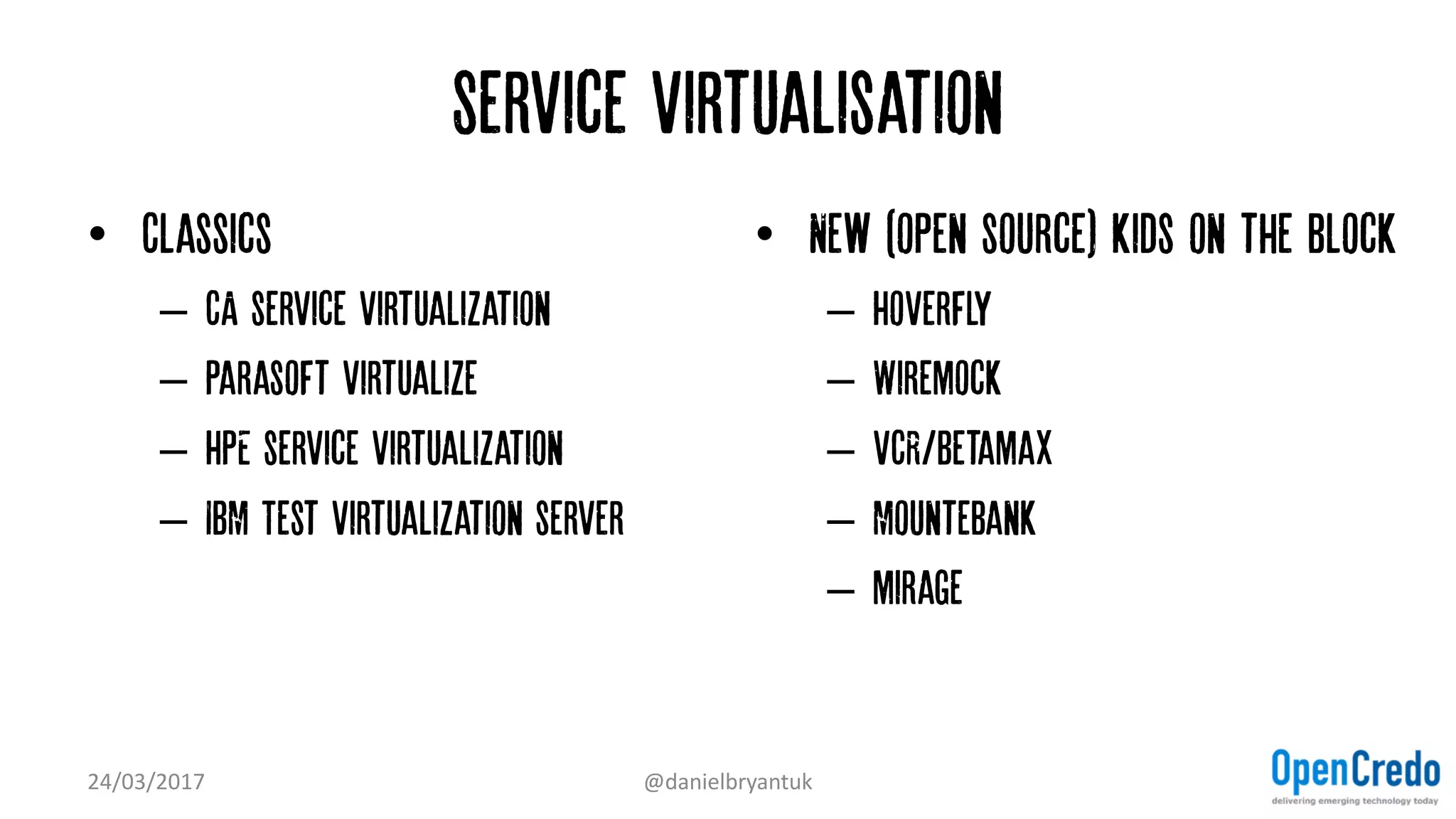 Service virtualisation
• Classics
– CA service virtualization
– Parasoft virtualize
– HPE service virtualization
– IBM Test Virtualization server
• New (open source) kids on the block
– Hoverfly
– Wiremock
– VCR/Betamax
– Mountebank
– mirage
24/03/2017 @danielbryantuk
 