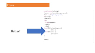 Errors
private Properties loadConfig() {
Propertiesp= newProperties(System.getProperties());
File f=new File("plimsoll.properties");
if(f.exists()) {
FileReader fr;
try{
fr=new FileReader(f);
p.load(fr);
fr.close();
} catch (FileNotFoundException e) {
// allowed
} catch (IOException e) {
// not expected
}
return p;
}
Better!
 