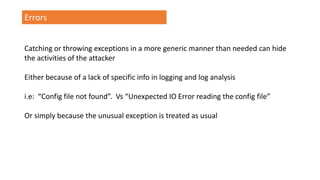 Errors
Catching or throwing exceptions in a more generic manner than needed can hide
the activities of the attacker
Either because of a lack of specific info in logging and log analysis
i.e: “Config file not found”. Vs “Unexpected IO Error reading the config file”
Or simply because the unusual exception is treated as usual
 