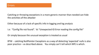 Errors
Catching or throwing exceptions in a more generic manner than needed can hide
the activities of the attacker
Either because of a lack of specific info in logging and log analysis
i.e: “Config file not found”. Vs “Unexpected IO Error reading the config file”
Or simply because the unusual exception is treated as usual
BTW - catching NullPointer Exceptions as a way of detecting ‘expected’ nulls is also
poor practice – as described above. You simply can’t tell which NPE is which.
 