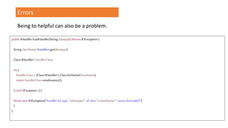 Errors
Being to helpful can also be a problem.
public IHandlerloadHandler(String datatype) throws IOException {
StringclassName=handlers.get(datatype);
Class<IHandler> handlerClass;
try{
handlerClass = (Class<IHandler>) Class.forName(className);
return handlerClass.newInstance();
}catch (Exception e) {
throw new IOException("handler for type "+datatype+" of class "+className+" cannot beloaded");
}
}
 