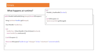 Errors
What happens at runtime?
public IHandlerloadHandler(String datatype) throws IOException {
StringclassName=handlers.get(datatype);
Class<IHandler> handlerClass;
try{
handlerClass = (Class<IHandler>) Class.forName(className);
return handlerClass.newInstance();
}catch (Exception e) {
throw new IOException("handler for type "+datatype+" of class "+className+" cannot beloaded");
}
}
try {
IHandlerh=loadHandler("foo.data");
…
}
catch (IOException e) {
System.out.println(e.getMessage());
}
 