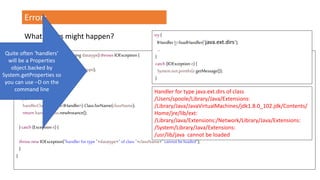 Errors
public IHandlerloadHandler(String datatype) throws IOException {
StringclassName=handlers.get(datatype);
Class<IHandler> handlerClass;
try{
handlerClass = (Class<IHandler>) Class.forName(className);
return handlerClass.newInstance();
}catch (Exception e) {
throw new IOException("handler for type "+datatype+" of class "+className+" cannot beloaded");
}
}
try {
IHandlerh=loadHandler("java.ext.dirs");
…
}
catch (IOException e) {
System.out.println(e.getMessage());
}
Handler for type java.ext.dirs of class
/Users/spoole/Library/Java/Extensions:
/Library/Java/JavaVirtualMachines/jdk1.8.0_102.jdk/Contents/
Home/jre/lib/ext:
/Library/Java/Extensions:/Network/Library/Java/Extensions:
/System/Library/Java/Extensions:
/usr/lib/java cannot be loaded
What errors might happen?
Quite often ‘handlers’
will be a Properties
object.backed by
System.getProperties so
you can use –D on the
command line
 