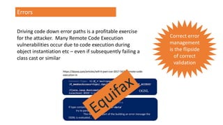 Errors
Driving code down error paths is a profitable exercise
for the attacker. Many Remote Code Execution
vulnerabilities occur due to code execution during
object instantiation etc – even if subsequently failing a
class cast or similar
Correct error
management
is the flipside
of correct
validation
 