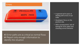 #3 Error paths are as critical as normal flows
#4 Report only enough information to
identify the situation
• In general we’re poor at
dealing with errors in our
code.
• Developers focus on the
positive side.
• With consequential lack of
testing for error paths and
checking correct behavior
Errors
 