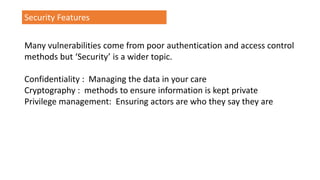 Security Features
Many vulnerabilities come from poor authentication and access control
methods but ‘Security’ is a wider topic.
Confidentiality : Managing the data in your care
Cryptography : methods to ensure information is kept private
Privilege management: Ensuring actors are who they say they are
 