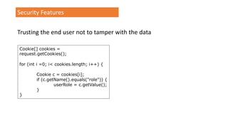 Security Features
Trusting the end user not to tamper with the data
Cookie[] cookies =
request.getCookies();
for (int i =0; i< cookies.length; i++) {
Cookie c = cookies[i];
if (c.getName().equals("role")) {
userRole = c.getValue();
}
}
 