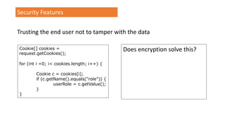 Security Features
Trusting the end user not to tamper with the data
Cookie[] cookies =
request.getCookies();
for (int i =0; i< cookies.length; i++) {
Cookie c = cookies[i];
if (c.getName().equals("role")) {
userRole = c.getValue();
}
}
Does encryption solve this?
 