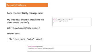 Security Features
My code has a endpoint that allows the
client to read the config
get: ”/api/v1/config/<key_name>”.
Returns json :
{ “key”: key_name , “value” : value }
public StringgetConfigValue(String key) {
return config.getProperty(key);
}
private Properties loadConfig() {
Properties p=new Properties( System.getProperties() );
..
Poor confidentiality management
 