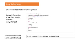 private Properties loadConfig() {
Properties p=new Properties( System.getProperties() );
File f =new File("plimsoll.properties");
if(f.exists()) {
FileReader fr;
try {
fr=new FileReader(f);
p.load(fr);
fr.close();
} catch (IOException e) {
}
return p;
}
Security Features
Unsophisticated credentials management
-Ddocker.user=foo -Ddocker.password=bar.
Storing information
In text files. Easily
readable.
Easily changed
on the command line.
(turns up in the logs)
 