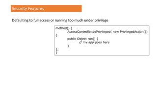 Security Features
Defaulting to full access or running too much under privilege
method() {
AccessController.doPrivileged( new PrivilegedAction())
{
public Object run() {
// my app goes here
}
};
}
 