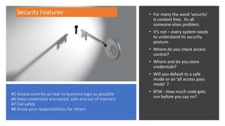 #5 Access controls as near to business logic as possible
#6 Keep credentials encrypted, safe and out of memory
#7 Fail safely
#8 Know your responsibilities for others
• For many the word ‘security’
is content free. Its all
someone elses problem.
• It’s not – every system needs
to understand its security
posture.
• Where do you check access
control?
• Where and do you store
credentials?
• Will you default to a safe
mode or an ‘all access pass
mode’ ?
• BTW - How much code gets
run before you say no?
Security Features
 