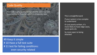 This is straightforward
If your system is too complex
to understand
Or just poorly written. It’s
more likely to have edge cases,
weak spots etc
So more open to being
attacked
Code Quality
#9 Keep it simple
# 10 Have a full test suite
# 11 test for failing conditions:
even security related
Poor code quality leading to unpredictable behaviour and
opportunities to stress the system in unexpected ways
 