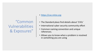 “Common
Vulnerabilities
& Exposures”
• https://cve.mitre.org
• The Standard place find details about ‘CVEs’
• International cyber security community effort
• Common naming convention and unique
references.
• Allows you to know when a problem is resolved
in something you are using
 