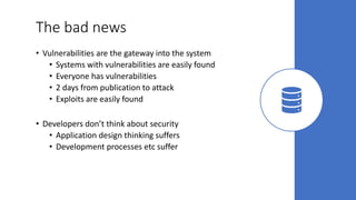 The bad news
• Vulnerabilities are the gateway into the system
• Systems with vulnerabilities are easily found
• Everyone has vulnerabilities
• 2 days from publication to attack
• Exploits are easily found
• Developers don’t think about security
• Application design thinking suffers
• Development processes etc suffer
 