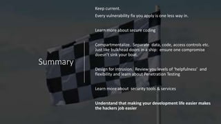 Summary
Keep current.
Every vulnerability fix you apply is one less way in.
Learn more about secure coding
Compartmentalize. Separate data, code, access controls etc.
Just like bulkhead doors in a ship: ensure one compromise
doesn’t sink your boat.
Design for intrusion. Review you levels of ‘helpfulness’ and
flexibility and learn about Penetration Testing
Learn more about security tools & services
Understand that making your development life easier makes
the hackers job easier
 