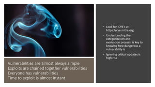 Vulnerabilities are almost always simple
Exploits are chained together vulnerabilities
Everyone has vulnerabilities
Time to exploit is almost instant
• Look for CVE’s at
https://cve.mitre.org
• Understanding the
categorization and
evaluation process is key to
knowing how dangerous a
vulnerability is
• Ignoring critical updates is
high risk
Errors
 