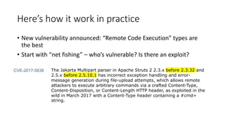 Here’s how it work in practice
• New vulnerability announced: “Remote Code Execution” types are
the best
• Start with “net fishing” – who’s vulnerable? Is there an exploit?
The Jakarta Multipart parser in Apache Struts 2 2.3.x before 2.3.32 and
2.5.x before 2.5.10.1 has incorrect exception handling and error-
message generation during file-upload attempts, which allows remote
attackers to execute arbitrary commands via a crafted Content-Type,
Content-Disposition, or Content-Length HTTP header, as exploited in the
wild in March 2017 with a Content-Type header containing a #cmd=
string.
CVE-2017-5638
 