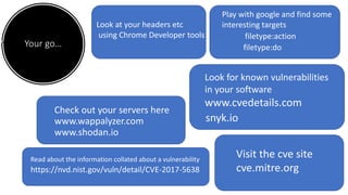 Your go…
Check out your servers here
www.wappalyzer.com
www.shodan.io
Look at your headers etc
using Chrome Developer tools
Visit the cve site
cve.mitre.org
www.cvedetails.com
Look for known vulnerabilities
in your software
snyk.io
filetype:do
Play with google and find some
interesting targets
filetype:action
https://nvd.nist.gov/vuln/detail/CVE-2017-5638
Read about the information collated about a vulnerability
 
