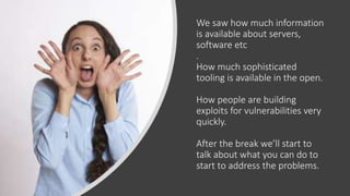 We saw how much information
is available about servers,
software etc
.
How much sophisticated
tooling is available in the open.
How people are building
exploits for vulnerabilities very
quickly.
After the break we’ll start to
talk about what you can do to
start to address the problems.
 