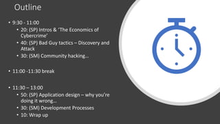 Outline
• 9:30 - 11:00
• 20: (SP) Intros & ‘The Economics of
Cybercrime’
• 40: (SP) Bad Guy tactics – Discovery and
Attack
• 30: (SM) Community hacking…
• 11:00 -11:30 break
• 11:30 – 13:00
• 50: (SP) Application design – why you’re
doing it wrong…
• 30: (SM) Development Processes
• 10: Wrap up
 