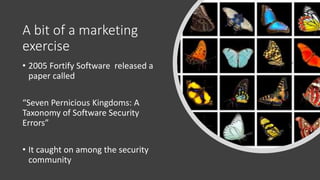 A bit of a marketing
exercise
• 2005 Fortify Software released a
paper called
“Seven Pernicious Kingdoms: A
Taxonomy of Software Security
Errors”
• It caught on among the security
community
 