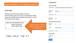 Input Validation and Representation
Forms Input.
Browser javascript code validates the form
Send the data to the server over a websocket as JSON.
Server turns JSON into Java object assuming it’s a valid
PlimsollCommand object
public class PlimsollCommand {
public String type;
public Object msg;
}
Actually I expect a Map but
Object is easier to use with
the JSON parser
{ ‘type’ : cmd_id , ‘msg’ : {} }
 