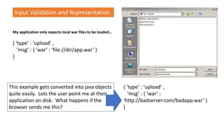 Input Validation and Representation
My application only expects local war files to be loaded…
{ ‘type’ : ‘upload’ ,
‘msg’ : { ‘war’ : ‘file://dir/app.war’ }
}
This example gets converted into java objects
quite easily. Lets the user point me at their
application on disk. What happens if the
browser sends me this?
{ ‘type’ : ‘upload’ ,
‘msg’ : { ‘war’ :
‘http://badserver.com/badapp.war’ }
}
 