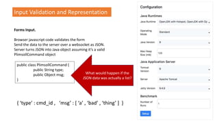 Input Validation and Representation
Forms Input.
Browser javascript code validates the form
Send the data to the server over a websocket as JSON.
Server turns JSON into Java object assuming it’s a valid
PlimsollCommand object
public class PlimsollCommand {
public String type;
public Object msg;
}
What would happen if the
JSON data was actually a list?
{ ‘type’ : cmd_id , ‘msg’ : [ ‘a’ , ‘bad’ , ‘thing’ ] }
 