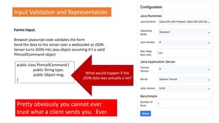 Input Validation and Representation
Forms Input.
Browser javascript code validates the form
Send the data to the server over a websocket as JSON.
Server turns JSON into Java object assuming it’s a valid
PlimsollCommand object
public class PlimsollCommand {
public String type;
public Object msg;
}
Pretty obviously you cannot ever
trust what a client sends you. Ever.
What would happen if the
JSON data was actually a list?
 