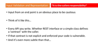 • Input from an end point is an obvious place to be cautious
• Think of it like this…
• Every API you write. Whether REST interface or a simple class defines
a ‘contract’ with the caller.
• If that contract is not explicit and enforced your code is vulnerable.
• And it’s even more subtle than that…
Input Validation and Representation “It is the callers responsibility”
 