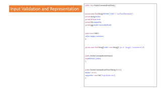 Input Validation and Representation
public classDockerCommandLineDriver{
privatestaticfinalStringDEFAULT_EXEC ="/usr/local/bin/docker";
privateStringdocker;
privatebooleanerror;
privateFileoutputFile;
privateListresults=newLinkedList();
staticenumCMD{
active,images,containers
};
privatestaticfinalString[]cmds =newString[]{ "ps-a", "images","containerls -a"};
public DockerCommandLineDriver(){
this(DEFAULT_EXEC);
}
public DockerCommandLineDriver(Stringdriver){
docker= driver;
outputFile= newFile("/tmp/docker.out");
}
 