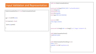 Input Validation and Representation
public classDockerCommandLineDriver{
privatestaticfinalStringDEFAULT_EXEC ="/usr/local/bin/docker";
privateStringdocker;
privatebooleanerror;
privateFileoutputFile;
privateListresults=newLinkedList();
staticenumCMD{
active,images,containers
};
privatestaticfinalString[]cmds =newString[]{ "ps-a", "images","containerls -a"};
public DockerCommandLineDriver(){
this(DEFAULT_EXEC);
}
public DockerCommandLineDriver(Stringdriver){
docker= driver;
outputFile= newFile("/tmp/docker.out");
}
DockerCommandLineDrivercld = newDockerCommandLineDriver();
…
Listl= cld.run(CMD.active);
if(cld.hasError()==false){
System.out.println(l);
}
 