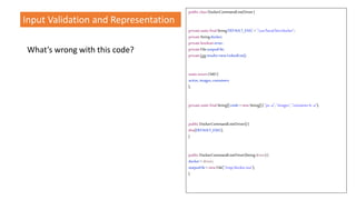 What’s wrong with this code?
public classDockerCommandLineDriver{
privatestaticfinalStringDEFAULT_EXEC ="/usr/local/bin/docker";
privateStringdocker;
privatebooleanerror;
privateFileoutputFile;
privateListresults=newLinkedList();
staticenumCMD{
active,images,containers
};
privatestaticfinalString[]cmds =newString[]{ "ps-a", "images","containerls -a"};
public DockerCommandLineDriver(){
this(DEFAULT_EXEC);
}
public DockerCommandLineDriver(Stringdriver){
docker= driver;
outputFile= newFile("/tmp/docker.out");
}
Input Validation and Representation
 