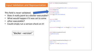 This field is never validated.
• Does it really point to a docker executable?
• What would happen if it was set to some
• other executable?
• Could simply run a version check on it!
public classDockerCommandLineDriver{
privatestaticfinalStringDEFAULT_EXEC ="/usr/local/bin/docker";
privateStringdocker;
privatebooleanerror;
privateFileoutputFile;
privateListresults=newLinkedList();
staticenumCMD{
active,images,containers
};
privatestaticfinalString[]cmds =newString[]{ "ps-a", "images","containerls -a"};
public DockerCommandLineDriver(){
this(DEFAULT_EXEC);
}
public DockerCommandLineDriver(Stringdriver){
docker= driver;
outputFile= newFile("/tmp/docker.out");
}
“docker –version”
Input Validation and Representation
 