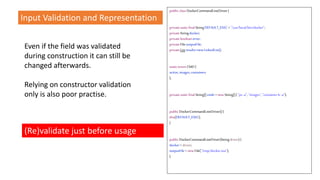Even if the field was validated
during construction it can still be
changed afterwards.
Relying on constructor validation
only is also poor practise.
public classDockerCommandLineDriver{
privatestaticfinalStringDEFAULT_EXEC ="/usr/local/bin/docker";
privateStringdocker;
privatebooleanerror;
privateFileoutputFile;
privateListresults=newLinkedList();
staticenumCMD{
active,images,containers
};
privatestaticfinalString[]cmds =newString[]{ "ps-a", "images","containerls -a"};
public DockerCommandLineDriver(){
this(DEFAULT_EXEC);
}
public DockerCommandLineDriver(Stringdriver){
docker= driver;
outputFile= newFile("/tmp/docker.out");
}
(Re)validate just before usage
Input Validation and Representation
 