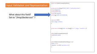 What about this field?
Set to “/tmp/docker.out” ?
public classDockerCommandLineDriver{
privatestaticfinalStringDEFAULT_EXEC ="/usr/local/bin/docker";
privateStringdocker;
privatebooleanerror;
privateFileoutputFile;
privateListresults=newLinkedList();
staticenumCMD{
active,images,containers
};
privatestaticfinalString[]cmds =newString[]{ "ps-a", "images","containerls -a"};
public DockerCommandLineDriver(){
this(DEFAULT_EXEC);
}
public DockerCommandLineDriver(Stringdriver){
docker= driver;
outputFile= newFile("/tmp/docker.out");
}
Input Validation and Representation
 