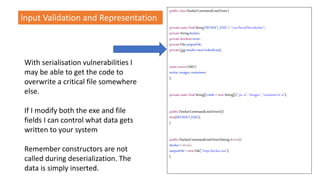 With serialisation vulnerabilities I
may be able to get the code to
overwrite a critical file somewhere
else.
If I modify both the exe and file
fields I can control what data gets
written to your system
Remember constructors are not
called during deserialization. The
data is simply inserted.
public classDockerCommandLineDriver{
privatestaticfinalStringDEFAULT_EXEC ="/usr/local/bin/docker";
privateStringdocker;
privatebooleanerror;
privateFileoutputFile;
privateListresults=newLinkedList();
staticenumCMD{
active,images,containers
};
privatestaticfinalString[]cmds =newString[]{ "ps-a", "images","containerls -a"};
public DockerCommandLineDriver(){
this(DEFAULT_EXEC);
}
public DockerCommandLineDriver(Stringdriver){
docker= driver;
outputFile= newFile("/tmp/docker.out");
}
Input Validation and Representation
 