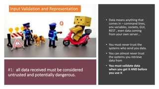 #1: all data received must be considered
untrusted and potentially dangerous.
• Data means anything that
comes in – command lines,
env variables, sockets, GUI,
REST , even data coming
from your own server…
• You must never trust the
systems who send you data.
• You can almost never trust
the systems you retrieve
data from
• You must validate data
when you get it AND before
you use it
Input Validation and Representation
 