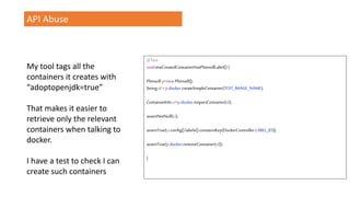 API Abuse
My tool tags all the
containers it creates with
“adoptopenjdk=true”
That makes it easier to
retrieve only the relevant
containers when talking to
docker.
I have a test to check I can
create such containers
@Test
voidtestCreatedContainerHasPlimsollLabel() {
Plimsoll p=new Plimsoll();
Stringid =p.docker.createSimpleContainer(TEST_IMAGE_NAME);
ContainerInfo ci=p.docker.inspectContainer(id);
assertNotNull(ci);
assertTrue(ci.config().labels().containsKey(DockerController.LABEL_ID));
assertTrue(p.docker.removeContainer(id));
}
 