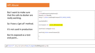 API Abuse
But I want to make sure
that the calls to docker are
really working.
So I have a ‘get all’ method.
It’s not used in production
But its exposed as a test
end point…
@Test
voidtestAllContainersListHasEntries() {
Plimsoll p=new Plimsoll();
Stringid =p.docker.createSimpleContainer(TEST_IMAGE_NAME);
assertNotNull(id);
List<Container> allc =p.docker.allContainerList();
assertTrue(allc.isEmpty()==false);
assertTrue(p.docker.removeContainer(id));
}
get("/test/v1/*" , (req, res) ->plimsoll.test_v1_request.handleRequest(req,res));
 
