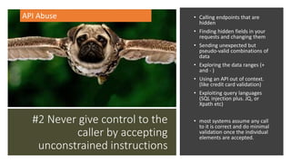 #2 Never give control to the
caller by accepting
unconstrained instructions
• Calling endpoints that are
hidden
• Finding hidden fields in your
requests and changing them
• Sending unexpected but
pseudo-valid combinations of
data
• Exploring the data ranges (+
and - )
• Using an API out of context.
(like credit card validation)
• Exploiting query languages
(SQL injection plus. JQ, or
Xpath etc)
• most systems assume any call
to it is correct and do minimal
validation once the individual
elements are accepted.
API Abuse
 