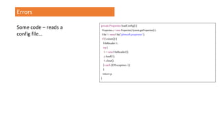 Errors
private Properties loadConfig() {
Propertiesp= newProperties(System.getProperties());
File f=new File("plimsoll.properties");
if(f.exists()) {
FileReader fr;
try{
fr=new FileReader(f);
p.load(fr);
fr.close();
} catch (IOException e) {
}
return p;
}
Some code – reads a
config file…
 