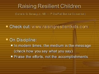 Raising Resilient ChildrenRaising Resilient Children
(Cornelio G. Banaag Jr., MD --- 7(Cornelio G. Banaag Jr., MD --- 7thth
DevPed Biennial Convention)DevPed Biennial Convention)
 Check out:Check out: www.raisingresilientkids.comwww.raisingresilientkids.com
 On Discipline:On Discipline:
 In modern times, the medium is the messageIn modern times, the medium is the message
(check how you say what you say)(check how you say what you say)
 Praise the efforts, not the accomplishmentsPraise the efforts, not the accomplishments
 