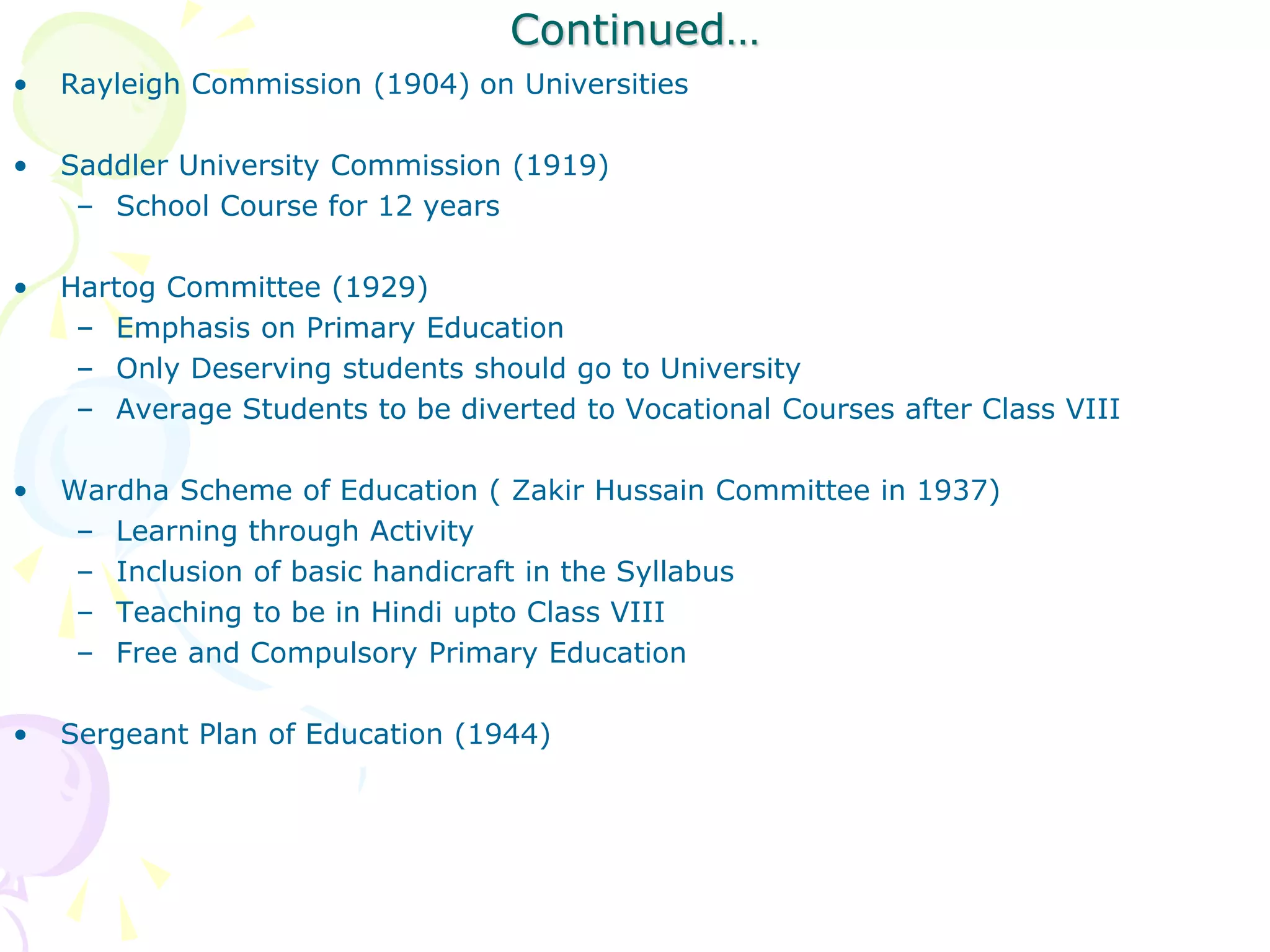 Continued…
• Rayleigh Commission (1904) on Universities
• Saddler University Commission (1919)
– School Course for 12 years
• Hartog Committee (1929)
– Emphasis on Primary Education
– Only Deserving students should go to University
– Average Students to be diverted to Vocational Courses after Class VIII
• Wardha Scheme of Education ( Zakir Hussain Committee in 1937)
– Learning through Activity
– Inclusion of basic handicraft in the Syllabus
– Teaching to be in Hindi upto Class VIII
– Free and Compulsory Primary Education
• Sergeant Plan of Education (1944)
 