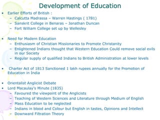 Development of Education
• Earlier Efforts of British :
– Calcutta Madrassa – Warren Hastings ( 1781)
– Sanskrit College in Benaras – Jonathan Duncan
– Fort William College set up by Wellesley
• Need for Modern Education
– Enthusiasm of Christian Missionaries to Promote Christanity
– Enlightened Indians thought that Western Education Could remove social evils
in our Society
– Regular supply of qualified Indians to British Administration at lower levels
• Charter Act of 1813 Sanctioned 1 lakh rupees annually for the Promotion of
Education in India
• Orientalist Anglicist Debate
• Lord Macaulay’s Minute (1835)
– Favoured the viewpoint of the Anglicists
– Teaching of Western Sciences and Literature through Medium of English
– Mass Education to be neglected
– Indians in blood and Colour but English in tastes, Opinions and Intellect
– Downward Filtration Theory
 