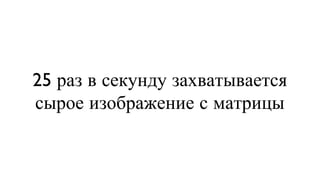25 раз в секунду захватывается сырое изображение с матрицы 