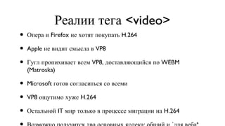 Реалии тега <video> Опера и Firefox не хотят покупать H.264 Apple не видит смысла в VP8 Гугл пропихивает всем VP8, доставляющийся по WEBM (Matroska) Microsoft готов согласиться со всеми VP8 ощутимо хуже H.264 Остальной IT мир только в процессе миграции на H.264 Возможно получится два основных кодека: общий и «для веба» 
